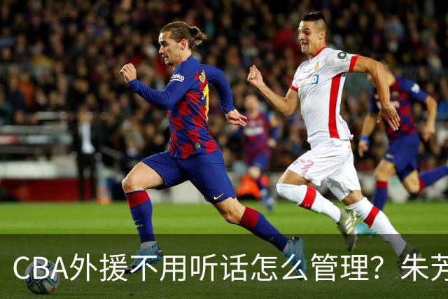 CBA外援不用听话怎么管理？朱芳雨：翻译会给他看我以前是什么状态